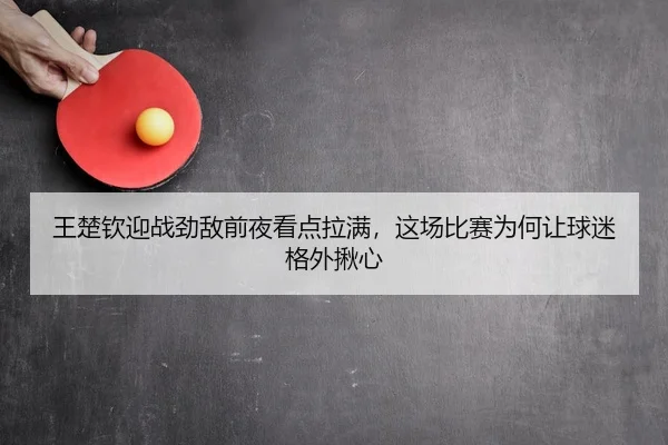王楚钦迎战劲敌前夜看点拉满，这场比赛为何让球迷格外揪心 - Kaiyun
